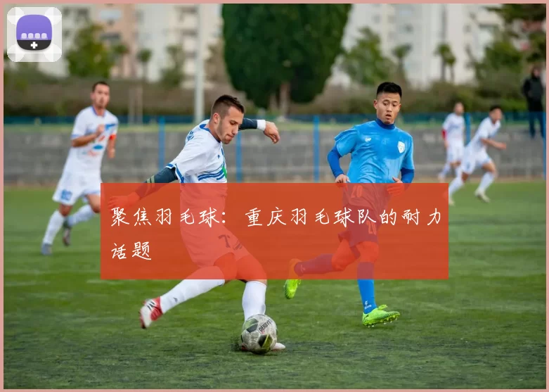 聚焦羽毛球：重庆羽毛球队的耐力话题