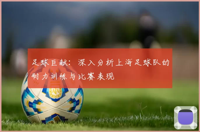 足球巨献：深入分析上海足球队的耐力训练与比赛表现