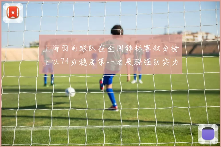 上海羽毛球队在全国锦标赛积分榜上以74分稳居第一名展现强劲实力