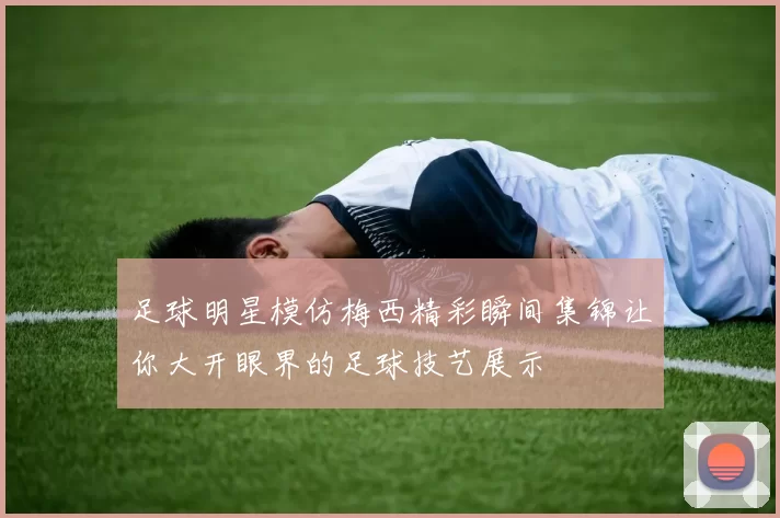 足球明星模仿梅西精彩瞬间集锦让你大开眼界的足球技艺展示