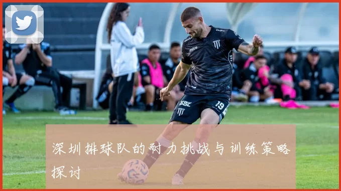 深圳排球队的耐力挑战与训练策略探讨