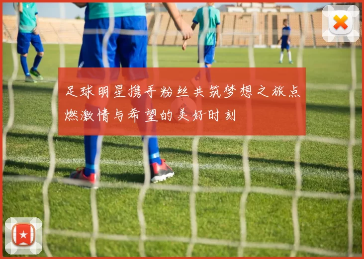 足球明星携手粉丝共筑梦想之旅点燃激情与希望的美好时刻