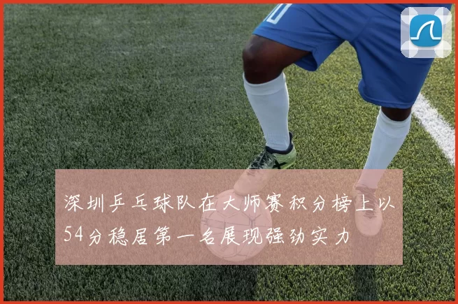 深圳乒乓球队在大师赛积分榜上以54分稳居第一名展现强劲实力