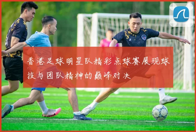 香港足球明星队精彩点球赛展现球技与团队精神的巅峰对决